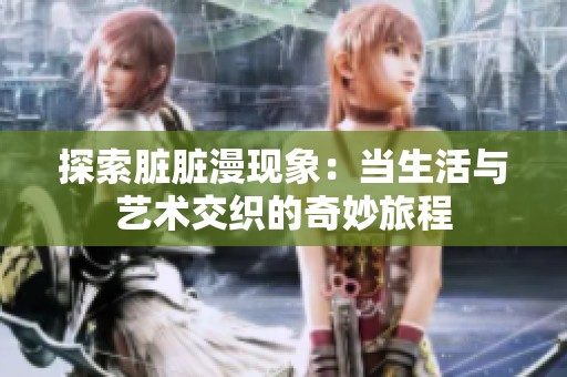 探索脏脏漫现象：当生活与艺术交织的奇妙旅程