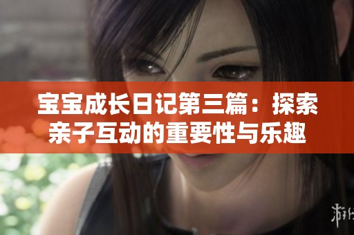宝宝成长日记第三篇：探索亲子互动的重要性与乐趣