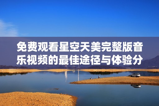 免费观看星空天美完整版音乐视频的最佳途径与体验分享