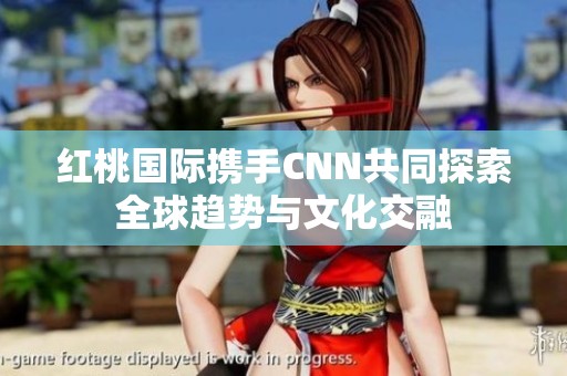 红桃国际携手CNN共同探索全球趋势与文化交融