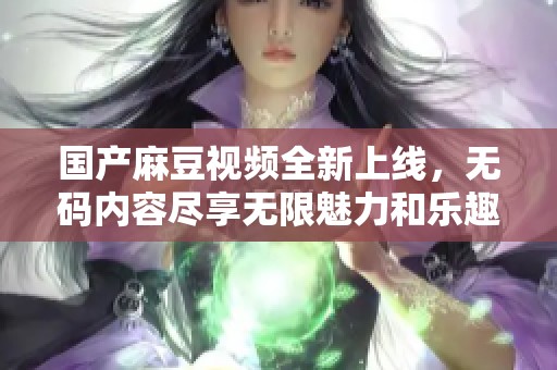 国产麻豆视频全新上线，无码内容尽享无限魅力和乐趣