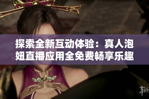 探索全新互动体验：真人泡妞直播应用全免费畅享乐趣