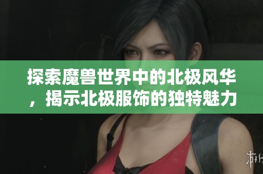 探索魔兽世界中的北极风华，揭示北极服饰的独特魅力与特色