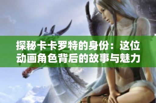 探秘卡卡罗特的身份：这位动画角色背后的故事与魅力