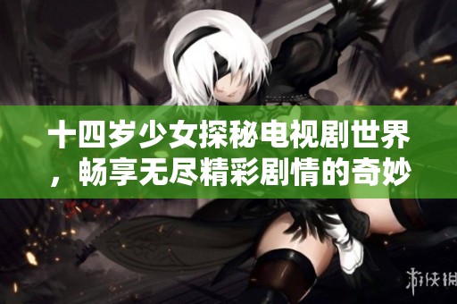 十四岁少女探秘电视剧世界，畅享无尽精彩剧情的奇妙旅程