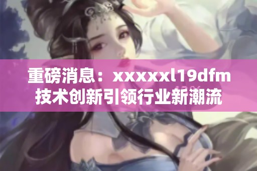 重磅消息：xxxxxl19dfm技术创新引领行业新潮流