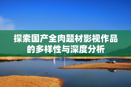 探索国产全肉题材影视作品的多样性与深度分析