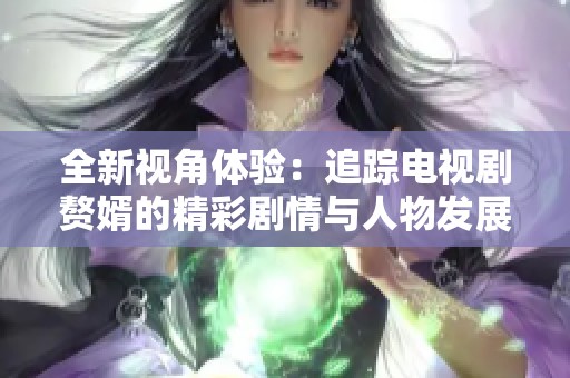 全新视角体验：追踪电视剧赘婿的精彩剧情与人物发展