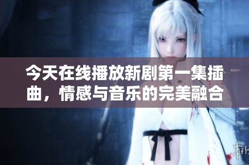今天在线播放新剧第一集插曲，情感与音乐的完美融合