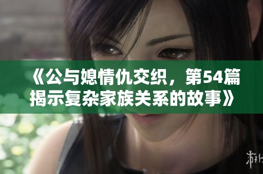 《公与媳情仇交织，第54篇揭示复杂家族关系的故事》