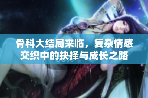 骨科大结局来临，复杂情感交织中的抉择与成长之路