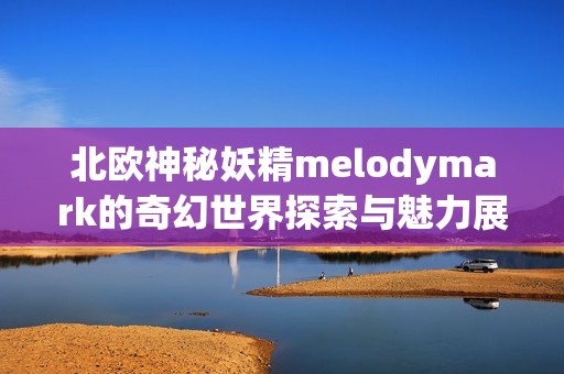 北欧神秘妖精melodymark的奇幻世界探索与魅力展现