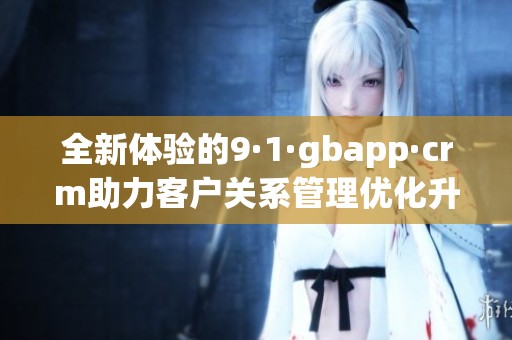 全新体验的9·1·gbapp·crm助力客户关系管理优化升级