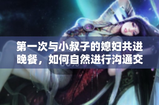 第一次与小叔子的媳妇共进晚餐，如何自然进行沟通交流