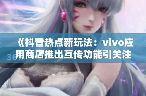 《抖音热点新玩法：vivo应用商店推出互传功能引关注》