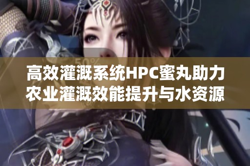 高效灌溉系统HPC蜜丸助力农业灌溉效能提升与水资源节约