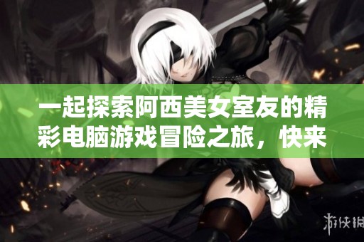 一起探索阿西美女室友的精彩电脑游戏冒险之旅，快来参与吧！
