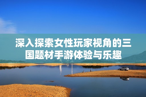 深入探索女性玩家视角的三国题材手游体验与乐趣