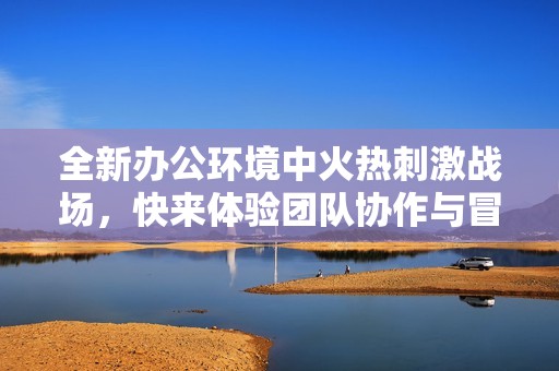 全新办公环境中火热刺激战场，快来体验团队协作与冒险乐趣！