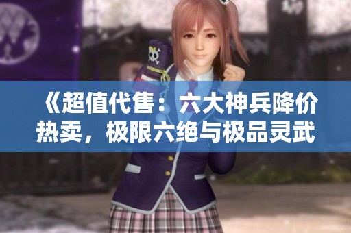 《超值代售：六大神兵降价热卖，极限六绝与极品灵武等你来战》