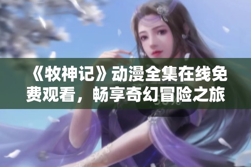 《牧神记》动漫全集在线免费观看，畅享奇幻冒险之旅！