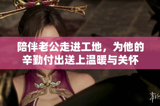 陪伴老公走进工地，为他的辛勤付出送上温暖与关怀