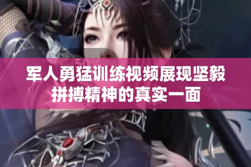 军人勇猛训练视频展现坚毅拼搏精神的真实一面