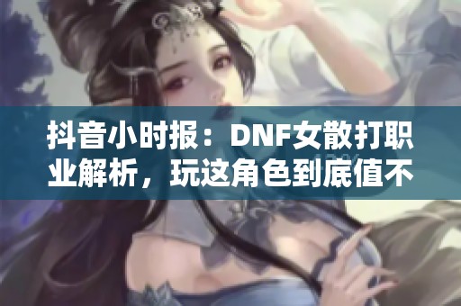 抖音小时报：DNF女散打职业解析，玩这角色到底值不值得呢