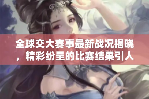全球交大赛事最新战况揭晓，精彩纷呈的比赛结果引人关注
