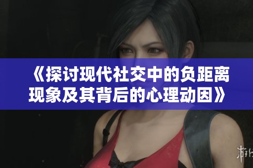 《探讨现代社交中的负距离现象及其背后的心理动因》