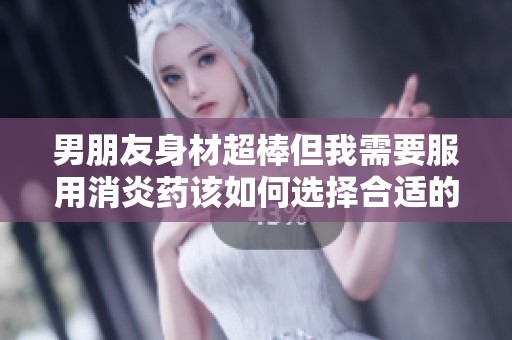 男朋友身材超棒但我需要服用消炎药该如何选择合适的药物