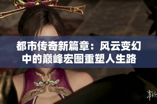 都市传奇新篇章：风云变幻中的巅峰宏图重塑人生路