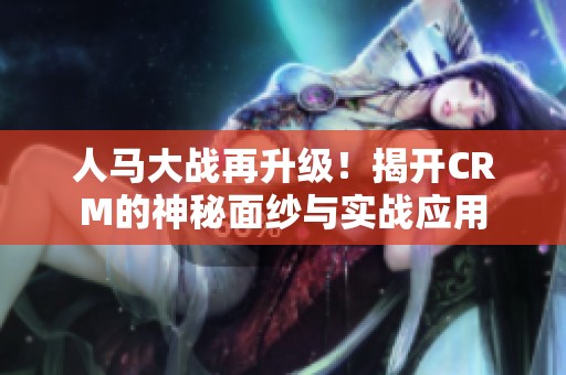 人马大战再升级！揭开CRM的神秘面纱与实战应用