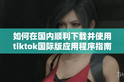如何在国内顺利下载并使用tiktok国际版应用程序指南