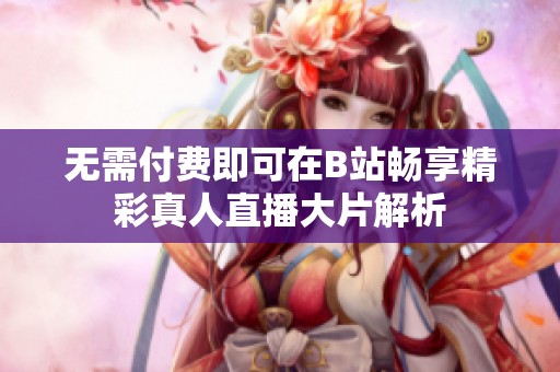 无需付费即可在B站畅享精彩真人直播大片解析