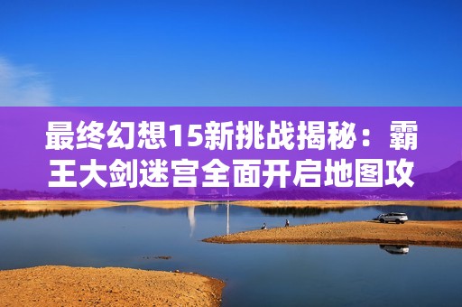 最终幻想15新挑战揭秘：霸王大剑迷宫全面开启地图攻略解析