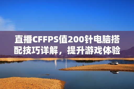 直播CFFPS值200针电脑搭配技巧详解，提升游戏体验的最佳方案