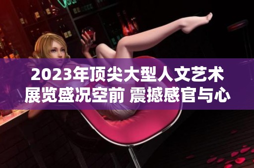 2023年顶尖大型人文艺术展览盛况空前 震撼感官与心灵