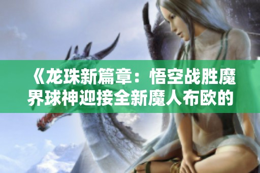 《龙珠新篇章：悟空战胜魔界球神迎接全新魔人布欧的挑战》