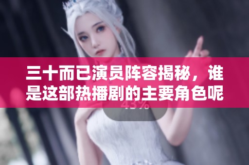 三十而已演员阵容揭秘，谁是这部热播剧的主要角色呢