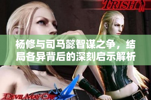 杨修与司马懿智谋之争，结局各异背后的深刻启示解析