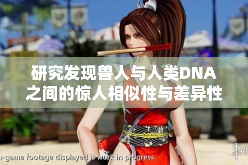 研究发现兽人与人类DNA之间的惊人相似性与差异性分析