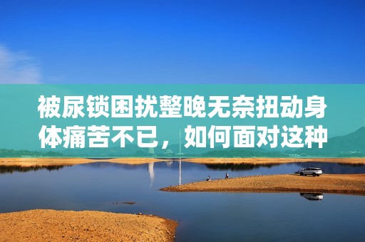 被尿锁困扰整晚无奈扭动身体痛苦不已，如何面对这种尴尬境地