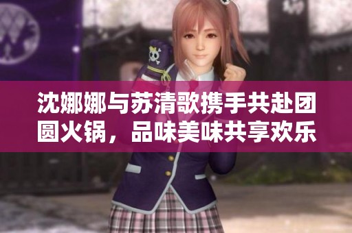 沈娜娜与苏清歌携手共赴团圆火锅，品味美味共享欢乐时光