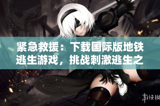 紧急救援：下载国际版地铁逃生游戏，挑战刺激逃生之旅