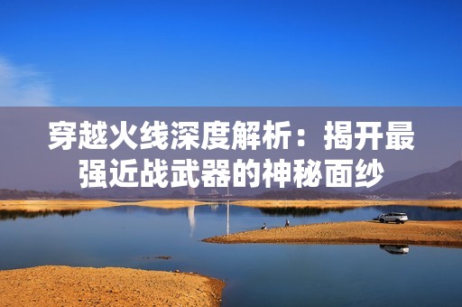 穿越火线深度解析：揭开最强近战武器的神秘面纱
