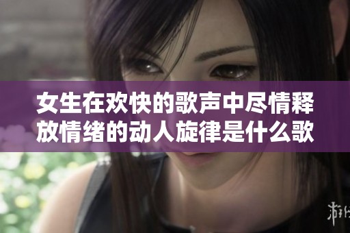 女生在欢快的歌声中尽情释放情绪的动人旋律是什么歌