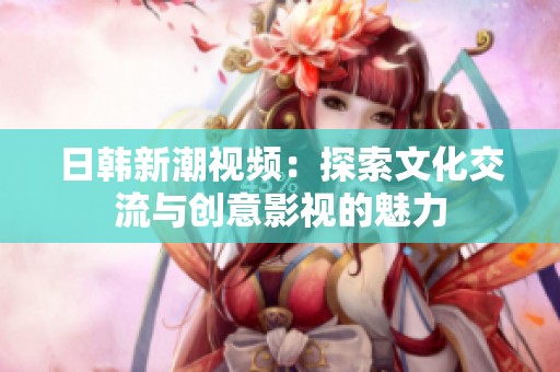日韩新潮视频：探索文化交流与创意影视的魅力