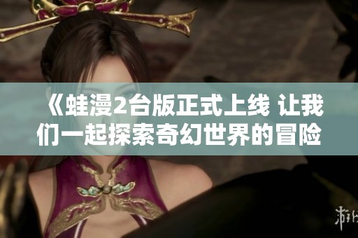 《蛙漫2台版正式上线 让我们一起探索奇幻世界的冒险之旅》