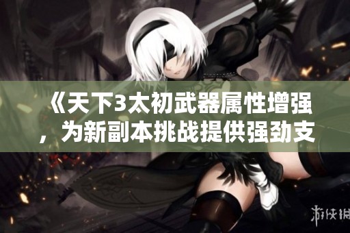 《天下3太初武器属性增强，为新副本挑战提供强劲支持》